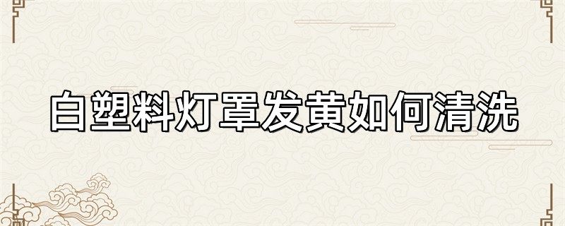 白塑料灯罩发黄如何清洗